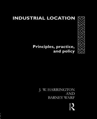 Industrial Location: Principles, Practice and Policy - Harrington, James W, and Warf, Barney