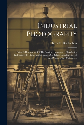 Industrial Photography: Being A Description Of The Various Processes Of Producing Indestructible Photographic Images On Glass, Porcelain, Metal And Many Other Substances - Duchochois, Peter C