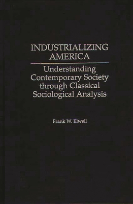 Industrializing America: Understanding Contemporary Society Through Classical Sociological Analysis - Elwell, Frank W