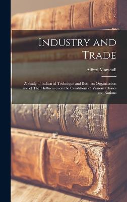 Industry and Trade: A Study of Industrial Technique and Business Organization and of Their Influences on the Conditions of Various Classes and Nations - Marshall, Alfred