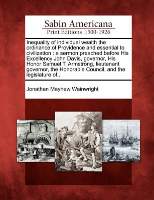 Inequality of Individual Wealth the Ordinance of Providence and Essential to Civilization: A Sermon Preached Before His Excellency John Davis, Governor, His Honor Samuel T. Armstrong, Lieutenant Governor, the Honorable Council, and the Legislature Of... - Wainwright, Jonathan Mayhew