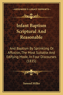 Infant Baptism Scriptural And Reasonable: And Baptism By Sprinkling Or Affusion, The Most Suitable And Edifying Mode, In Four Discourses (1835)