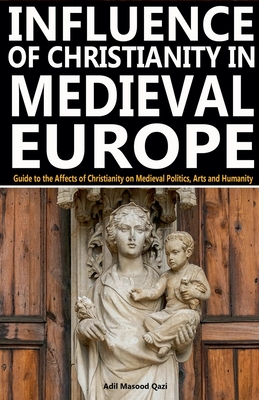 Influence of Christianity in Medieval Europe: Guide to the Affects of Christianity on Medieval Politics, Arts and Humanity - Qazi, Adil Masood