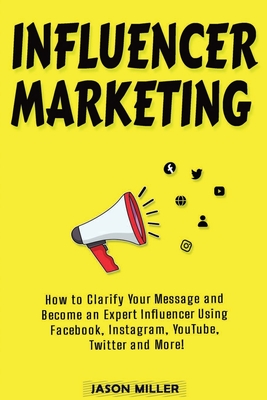 Influencer Marketing: How to Clarify Your Message and Become an Expert Influencer Using Facebook, Instagram, YouTube, Twitter and More! - Miller, Jason