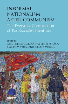 Informal Nationalism After Communism: The Everyday Construction of Post-Socialist Identities - Polese, Abel (Editor), and Seliverstova, Oleksandra (Editor), and Pawlusz, Emilia (Editor)
