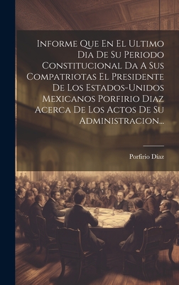 Informe Que En El Ultimo Dia De Su Periodo Constitucional Da A Sus Compatriotas El Presidente De Los Estados-unidos Mexicanos Porfirio Diaz Acerca De Los Actos De Su Administracion... - D?az, Porfirio