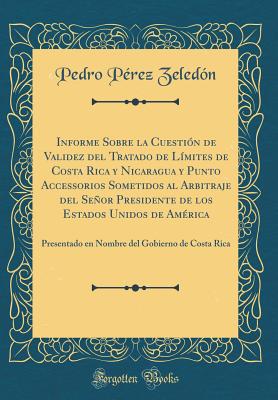 Informe Sobre La Cuestion de Validez del Tratado de Limites de Costa Rica y Nicaragua y Punto Accessorios Sometidos Al Arbitraje del Senor Presidente de Los Estados Unidos de America: Presentado En Nombre del Gobierno de Costa Rica (Classic Reprint) - Zeledon, Pedro Perez