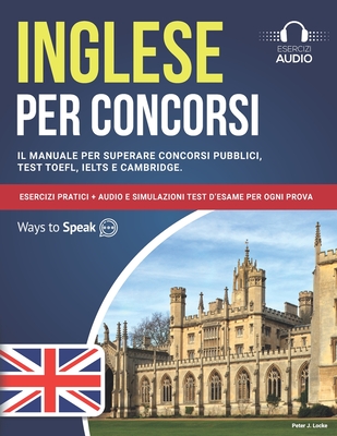 Inglese per Concorsi: Il Manuale per Superare Concorsi Pubblici, Test TOEFL, IELTS e Cambridge: Esercizi Pratici + Audio e Simulazioni Test D'Esame per ogni Prova. - To Speak, Ways, and Locke, Peter J