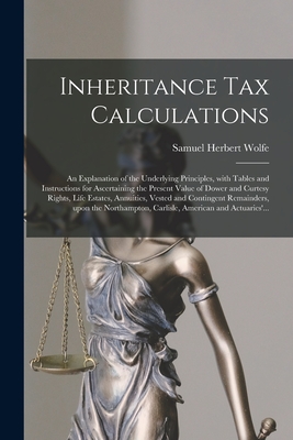 Inheritance Tax Calculations; an Explanation of the Underlying Principles, With Tables and Instructions for Ascertaining the Present Value of Dower and Curtesy Rights, Life Estates, Annuities, Vested and Contingent Remainders, Upon the Northampton, ... - Wolfe, Samuel Herbert 1874-