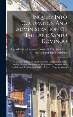 Inquiry Into Occupation And Administration Of Haiti And Santo Domingo: Hearing[s] Before A Select Committee On Haiti And Santo Domingo, United States Senate, Sixty-seventh Congress, First And Second Sessions, Pursuant To S. Res. 112 Authorizing A - United States Congress Senate Select (Creator)