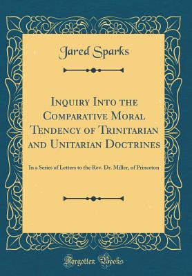 Inquiry Into the Comparative Moral Tendency of Trinitarian and Unitarian Doctrines: In a Series of Letters to the Rev. Dr. Miller, of Princeton (Classic Reprint) - Sparks, Jared