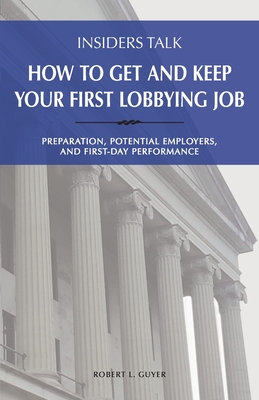 Insiders Talk: How to Get and Keep Your First Lobbying Job: Preparation, Potential Employers, and First-Day Performance - Guyer, Robert L