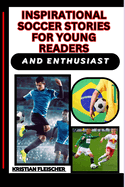 Inspirational Soccer Stories for Young Readers and Enthusiast: Discovering The Beautiful Game, Learning From Legends, Skills, And Finding Role Models For Your Path To Success On And Off The Field