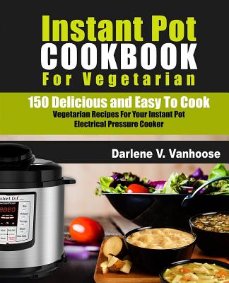 Instant Pot Cookbook for Vegetarian: 150 Delicious and Easy to Cook Vegetarian Recipes for Your Instant Pot Electric Pressure Cooker - Vanhoose, Darlene V