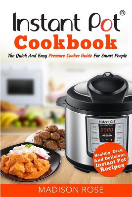 Instant Pot Cookbook: The Quick And Easy Pressure Cooker Guide For Smart People - Healthy, Easy, And Delicious Instant Pot Recipes - Rose, Madison