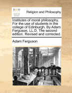 Institutes of Moral Philosophy. for the Use of Students in the College of Edinburgh. by Adam Ferguson, LL.D. the Second Edition. Revised and Corrected.