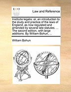 Institutio Legalis: Or, an Introduction to the Study and Practice of the Laws of England, as Now Regulated and Amended by Several Late Statutes. ... the Second Edition, with Large Additions. by William Bohun,