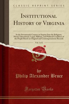 Institutional History of Virginia, Vol. 1 of 2: In the Seventeenth Century an Inquiry Into the Religious, Moral, Educational, Legal, Military, and Political Condition of the People Based on Original and Contemporaneous Records (Classic Reprint) - Bruce, Philip Alexander