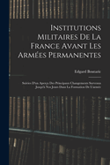 Institutions Militaires De La France Avant Les Arm?es Permanentes: Suivies D'un Aper?u Des Principaux Changements Survenus Jusqu'? Nos Jours Dans La Formation De L'arm?e