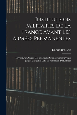 Institutions Militaires De La France Avant Les Arm?es Permanentes: Suivies D'un Aper?u Des Principaux Changements Survenus Jusqu'? Nos Jours Dans La Formation De L'arm?e - Boutaric, Edgard