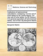 Institutions of Astronomical Calculations: Containing, I a New Set of Solar Tables by MR Tobias Mayer, II a New Set of Lunar Tables, by MR Clairaut, III a General Exposition of Astronomical Tables, Vol III Part I by Benjamin Martin