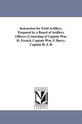 Instruction for Field Artillery. Prepared by a Board of Artillery Officers [Consisting of Captain Wm. H. French, Captain Wm. F. Barry, Captain H. J. H - United States War Department, and United States War Dept