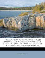 Instructions Chretiennes Sur Les Mystres De Notre Seigneur Jsus Christ Et Sur Les Principales Festes De L'anne, Par Antoine Singlin...