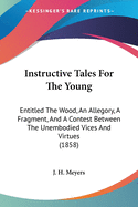 Instructive Tales For The Young: Entitled The Wood, An Allegory, A Fragment, And A Contest Between The Unembodied Vices And Virtues (1858)