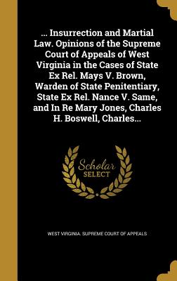 ... Insurrection and Martial Law. Opinions of the Supreme Court of Appeals of West Virginia in the Cases of State Ex Rel. Mays V. Brown, Warden of State Penitentiary, State Ex Rel. Nance V. Same, and In Re Mary Jones, Charles H. Boswell, Charles... - West Virginia Supreme Court of Appeals (Creator)