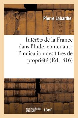 Int?r?ts de la France Dans l'Inde, Contenant: l'Indication Des Titres de Propri?t?: de Nos Possessions d'Asie, 2? Les ?poques de Nos Succ?s Et de Nos Revers Dans Ces Contr?es... - Labarthe, Pierre