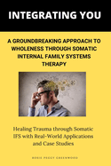 Integrating You: A Groundbreaking Approach to Wholeness Through Somatic Internal Family Systems Therapy: Healing Trauma through Somatic IFS with Real-World Applications and Case Studies