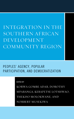 Integration in the Southern African Development Community Region: Peoples' Agency, Popular Participation, and Democratization - Adar, Korwa Gombe (Contributions by), and Mpabanga, Dorothy (Contributions by), and Lotshwao, Kebapetse (Contributions by)