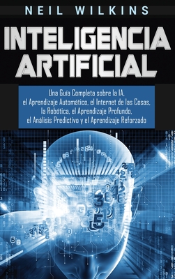 Inteligencia Artificial: Una Gua Completa sobre la IA, el Aprendizaje Automtico, el Internet de las Cosas, la Robtica, el Aprendizaje Profundo, el Anlisis Predictivo y el Aprendizaje Reforzado - Wilkins, Neil