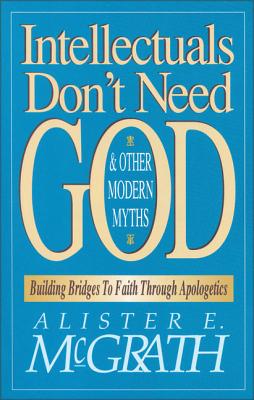 Intellectuals Don't Need God and Other Modern Myths: Building Bridges to Faith Through Apologetics - McGrath, Alister E, Professor