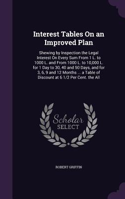 Interest Tables On an Improved Plan: Shewing by Inspection the Legal Interest On Every Sum From 1 L. to 1000 L. and From 1000 L. to 10,000 L. for 1 Day to 30, 40 and 50 Days, and for 3, 6, 9 and 12 Months ... a Table of Discount at 6 1/2 Per Cent. the All - Griffin, Robert, Professor