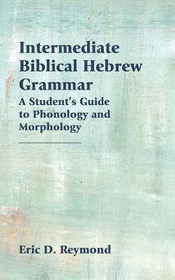 Intermediate Biblical Hebrew Grammar: A Student's Guide to Phonology and Morphology - Reymond, Eric D