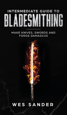 Intermediate Guide to Bladesmithing: Make Knives, Swords, and Forge Damascus - Sander, Wes