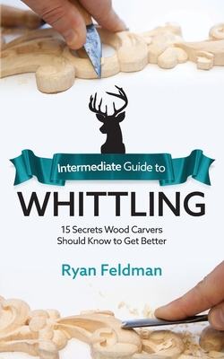 Intermediate Guide to Whittling: 15 Secrets Wood Carvers Should Know to Get Better - Feldman, Ryan