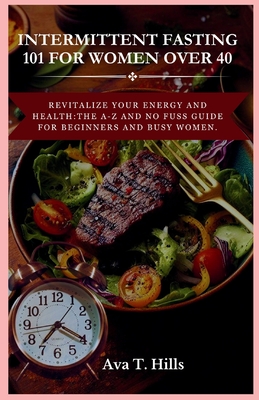 Intermittent Fasting 101 for Women Over 40: Revitalize Your Energy And Health: The A-Z and No fuss guide for beginners and busy women. - Hills, Ava T