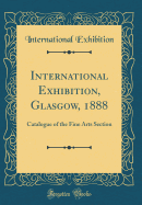 International Exhibition, Glasgow, 1888: Catalogue of the Fine Arts Section (Classic Reprint)