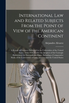 International Law and Related Subjects From the Point of View of the American Continent; a Report on Lectures Delivered in the Universities of the United States, 1916-1918, Under the Auspices of the Carnegie Endowment for International Peace, Including... - Alvarez, Alejandro 1868-