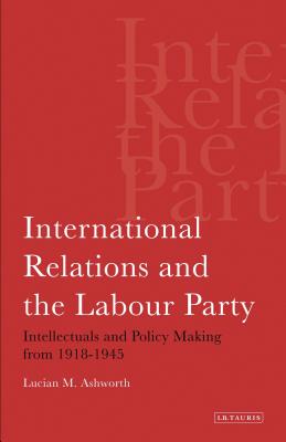 International Relations and the Labour Party: Intellectuals and Policy Making from 1918-1945 - Ashworth, Lucian