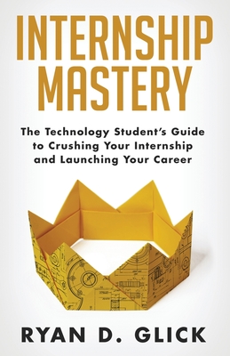 Internship Mastery: The Technology Student's Guide to Crushing Your Internship and Launching Your Career - Glick, Ryan D