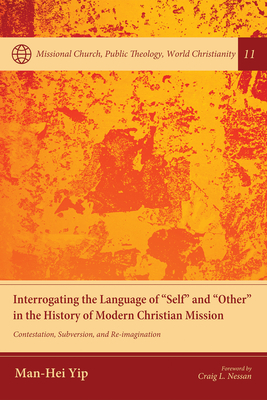 Interrogating the Language of "Self" and "Other" in the History of Modern Christian Mission: Contestation, Subversion, and Re-Imagination - Yip, Man-Hei, and Nessan, Craig L (Foreword by)