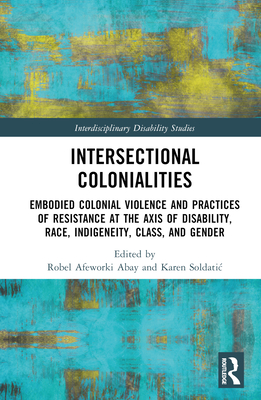 Intersectional Colonialities: Embodied Colonial Violence and Practices of Resistance at the Axis of Disability, Race, Indigeneity, Class, and Gender - Afeworki Abay, Robel (Editor), and Soldatic, Karen (Editor)