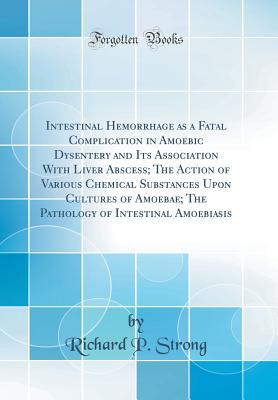 Intestinal Hemorrhage as a Fatal Complication in Amoebic Dysentery and Its Association with Liver Abscess; The Action of Various Chemical Substances Upon Cultures of Amoebae; The Pathology of Intestinal Amoebiasis (Classic Reprint) - Strong, Richard P