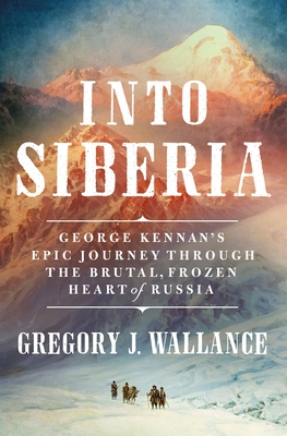 Into Siberia: George Kennan's Epic Journey Through the Brutal, Frozen Heart of Russia - Wallance, Gregory J