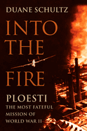 Into the Fire: PLOESTI, the Most Fateful Mission of World War II