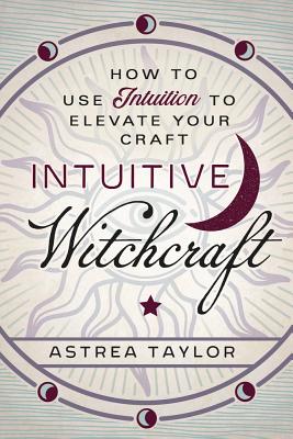 Intuitive Witchcraft: How to Use Intuition to Elevate Your Craft - Taylor, Astrea