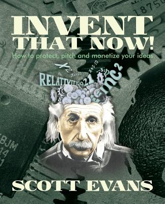 Invent That Now!: A Nuts and Bolts Guide to Protecting, Pitching and Monetizing Your Ideas - Evans, Scott